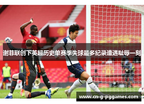 谢菲联创下英超历史单赛季失球最多纪录遭遇耻辱一刻