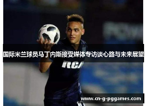 国际米兰球员马丁内斯接受媒体专访谈心路与未来展望