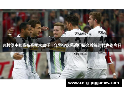 弗赖堡主帅宣布赛季末离任十年坚守落幕德甲最久教练时代告别今日